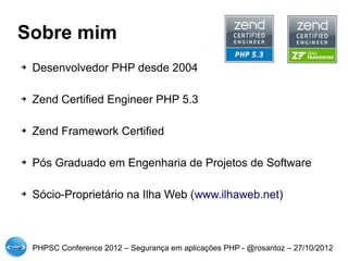 Sobre mim
➔   Desenvolvedor PHP desde 2004

➔   Zend Certified Engineer PHP 5.3

➔   Zend Framework Certified

➔   Pós Graduado em Engenharia de Projetos de Software

➔   Sócio-Proprietário na Ilha Web (www.ilhaweb.net)



    PHPSC Conference 2012 – Segurança em aplicações PHP - @rosantoz – 27/10/2012
 
