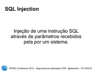 SQL Injection



   Injeção de uma instrução SQL
  através de parâmetros recebidos
        pela por um sistema.




 PHPSC Conference 2012 – Segurança em aplicações PHP - @rosantoz – 27/10/2012
 