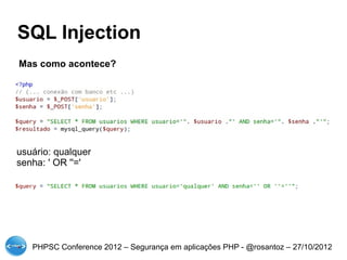 SQL Injection
Mas como acontece?




usuário: qualquer
senha: ' OR ''='




   PHPSC Conference 2012 – Segurança em aplicações PHP - @rosantoz – 27/10/2012
 