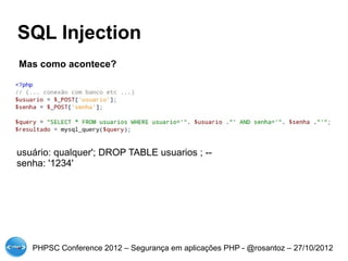 SQL Injection
Mas como acontece?




usuário: qualquer'; DROP TABLE usuarios ; --
senha: '1234'




   PHPSC Conference 2012 – Segurança em aplicações PHP - @rosantoz – 27/10/2012
 