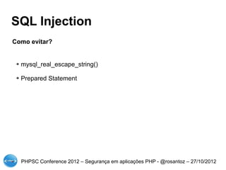SQL Injection
Como evitar?


 ➔   mysql_real_escape_string()

 ➔   Prepared Statement




     PHPSC Conference 2012 – Segurança em aplicações PHP - @rosantoz – 27/10/2012
 