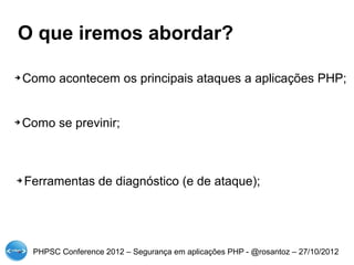 O que iremos abordar?

➔   Como acontecem os principais ataques a aplicações PHP;


➔   Como se previnir;



➔   Ferramentas de diagnóstico (e de ataque);




     PHPSC Conference 2012 – Segurança em aplicações PHP - @rosantoz – 27/10/2012
 