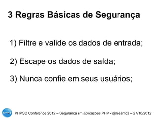 3 Regras Básicas de Segurança


1) Filtre e valide os dados de entrada;

2) Escape os dados de saída;

3) Nunca confie em seus usuários;



 PHPSC Conference 2012 – Segurança em aplicações PHP - @rosantoz – 27/10/2012
 