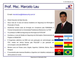 © 2012 Marcelo Lau




Prof. Msc. Marcelo Lau

    E-mail: marcelo.lau@datasecurity.com.br


   Diretor Executivo da Data Security.

   Atuou mais de 12 anos em bancos brasileiros em Segurança da Informação e
    Prevenção à Fraude.

   Atualmente ministra aulas de formação em Compliance pela FEBRABAN, e
    Forense Computacional na Universidade Presbiteriana Mackenzie e na FIAP.

   Foi professor no MBA de Segurança da Informação da FATEC/SP.

   Coordenou o curso de Gestão em Segurança da Informação e Gerenciamento de
    Projetos no SENAC/SP.

   É Engenheiro eletrônico da EEM com pós graduação em administração pela
    FGV, mestre em ciência forense pela POLI/USP e pós graduado em
    comunicação e arte pelo SENAC-SP.

   Ministra curso em Países como: Angola, Argentina, Colômbia, Bolívia, Perú e
    Paraguai.

   É reconhecido pela imprensa Brasileira e Argentina com trabalhos realizados em
    vários países do mundo.
                                          Segurança em Aplicações Web
 