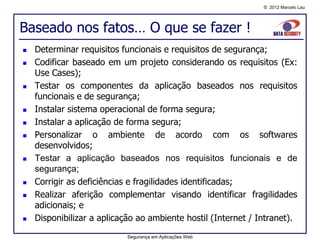 © 2012 Marcelo Lau




Baseado nos fatos… O que se fazer !
   Determinar requisitos funcionais e requisitos de segurança;
   Codificar baseado em um projeto considerando os requisitos (Ex:
    Use Cases);
   Testar os componentes da aplicação baseados nos requisitos
    funcionais e de segurança;
   Instalar sistema operacional de forma segura;
   Instalar a aplicação de forma segura;
   Personalizar o ambiente de acordo com os softwares
    desenvolvidos;
   Testar a aplicação baseados nos requisitos funcionais e de
    segurança;
   Corrigir as deficiências e fragilidades identificadas;
   Realizar aferição complementar visando identificar fragilidades
    adicionais; e
   Disponibilizar a aplicação ao ambiente hostil (Internet / Intranet).
                           Segurança em Aplicações Web
 