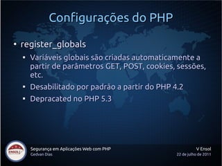 Configurações do PHP
●
    register_globals
    
        Variáveis globais são criadas automaticamente a
        partir de parâmetros GET, POST, cookies, sessões,
        etc.
    
        Desabilitado por padrão a partir do PHP 4.2
    
        Depracated no PHP 5.3




        Segurança em Aplicações Web com PHP               V Ensol
        Gedvan Dias                             22 de julho de 2011
 