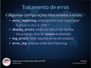 Tratamento de erros
●
    Algumas configurações relacionadas a erros:
    
        error_reporting: nível de erro a ser reportado
         –   E_ALL ou E_ALL | E_STRICT
    
        display_errors: exibir ou não erros na tela
         –   Em produção, deve ser sempre desabilitado
    
        log_errors: fazer log dos erros em arquivo
    
        error_log: arquivo onde será feito log




        Segurança em Aplicações Web com PHP                        V Ensol
        Gedvan Dias                                      22 de julho de 2011
 