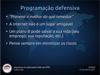 Programação defensiva
●
    “Prevenir é melhor do que remediar”
●
    A internet não é um lugar amigável
●
    Um plano B pode salvar a sua vida (seu
    emprego, sua reputação, etc.)
●
    Pense sempre em minimizar os riscos




      Segurança em Aplicações Web com PHP              V Ensol
      Gedvan Dias                            22 de julho de 2011
 