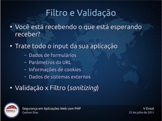 Filtro e Validação
●
    Você está recebendo o que está esperando
    receber?
●
    Trate todo o input da sua aplicação
       –   Dados de formulários
       –   Parâmetros da URL
       –   Informações de cookies
       –   Dados de sistemas externos

●
    Validação x Filtro (sanitizing)


      Segurança em Aplicações Web com PHP             V Ensol
      Gedvan Dias                           22 de julho de 2011
 
