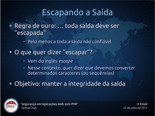 Escapando a Saída
●
    Regra de ouro: … toda saída deve ser
    “escapada”
       –   Pelo menos a toda a saída não confiável

●
    O que quer dizer “escapar”?
       –   Vem do inglês escape
       –   Nesse contexto, quer dizer que devemos converter
           determinados caracteres (ou sequências)

●
    Objetivo: manter a integridade da saída


      Segurança em Aplicações Web com PHP                      V Ensol
      Gedvan Dias                                    22 de julho de 2011
 