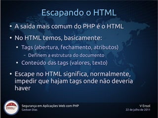 Escapando o HTML
●
    A saída mais comum do PHP é o HTML
●
    No HTML temos, basicamente:
    
        Tags (abertura, fechamento, atributos)
         –   Definem a estrutura do documento
    
        Conteúdo das tags (valores, texto)
●
    Escape no HTML significa, normalmente,
    impedir que hajam tags onde não deveria
    haver

        Segurança em Aplicações Web com PHP                V Ensol
        Gedvan Dias                              22 de julho de 2011
 