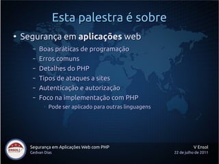 Esta palestra é sobre
●
    Segurança em aplicações web
       –   Boas práticas de programação
       –   Erros comuns
       –   Detalhes do PHP
       –   Tipos de ataques a sites
       –   Autenticação e autorização
       –   Foco na implementação com PHP
            ●
                Pode ser aplicado para outras linguagens




      Segurança em Aplicações Web com PHP                            V Ensol
      Gedvan Dias                                          22 de julho de 2011
 