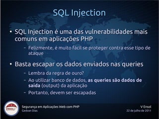 SQL Injection
●
    SQL Injection é uma das vulnerabilidades mais
    comuns em aplicações PHP
       –   Felizmente, é muito fácil se proteger contra esse tipo de
           ataque

●
    Basta escapar os dados enviados nas queries
       –   Lembra da regra de ouro?
       –   Ao utilizar banco de dados, as queries são dados de
           saída (output) da aplicação
       –   Portanto, devem ser escapadas

      Segurança em Aplicações Web com PHP                         V Ensol
      Gedvan Dias                                       22 de julho de 2011
 