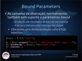 Bound Parameters
●
    As camadas de abstração, normalmente,
    também tem suporte a parâmetros bound
         –   O valores são vinculados através de marcadores
         –   A própria biblioteca faz o escape dos dados
    
        Oferecem uma ótima proteção contra SQL
        Injection




        Segurança em Aplicações Web com PHP                       V Ensol
        Gedvan Dias                                     22 de julho de 2011
 