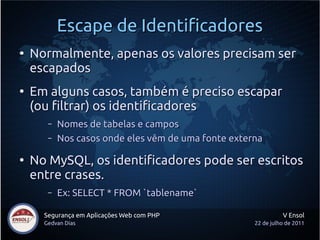 Escape de Identificadores
●
    Normalmente, apenas os valores precisam ser
    escapados
●
    Em alguns casos, também é preciso escapar
    (ou filtrar) os identificadores
       –   Nomes de tabelas e campos
       –   Nos casos onde eles vêm de uma fonte externa

●
    No MySQL, os identificadores pode ser escritos
    entre crases.
       –   Ex: SELECT * FROM `tablename`

      Segurança em Aplicações Web com PHP                      V Ensol
      Gedvan Dias                                    22 de julho de 2011
 
