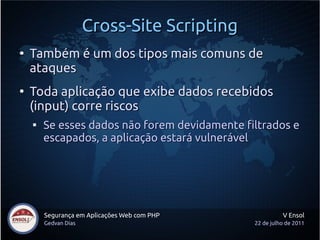 Cross-Site Scripting
●
    Também é um dos tipos mais comuns de
    ataques
●
    Toda aplicação que exibe dados recebidos
    (input) corre riscos
    
        Se esses dados não forem devidamente filtrados e
        escapados, a aplicação estará vulnerável




        Segurança em Aplicações Web com PHP              V Ensol
        Gedvan Dias                            22 de julho de 2011
 