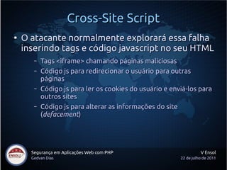 Cross-Site Script
●
    O atacante normalmente explorará essa falha
    inserindo tags e código javascript no seu HTML
       –   Tags <iframe> chamando páginas maliciosas
       –   Código js para redirecionar o usuário para outras
           páginas
       –   Código js para ler os cookies do usuário e enviá-los para
           outros sites
       –   Código js para alterar as informações do site
           (defacement)




      Segurança em Aplicações Web com PHP                          V Ensol
      Gedvan Dias                                        22 de julho de 2011
 