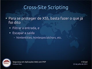 Cross-Site Scripting
●
    Para se proteger de XSS, basta fazer o que já
    foi dito
    
        Filtrar a entrada, e
    
        Escapar a saída
         –   htmlentities, htmlespecialchars, etc.




        Segurança em Aplicações Web com PHP                    V Ensol
        Gedvan Dias                                  22 de julho de 2011
 