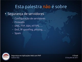 Esta palestra não é sobre
●
    Segurança de servidores
       –   Configuração de servidores
       –   Firewalls
       –   DNS, FTP, SSH, HTTPS, …
       –   DoS, IP spoofing, phising, …
       –   Spam




      Segurança em Aplicações Web com PHP             V Ensol
      Gedvan Dias                           22 de julho de 2011
 