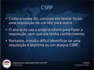 CSRF
●
    Como o nome diz, consiste em tentar forjar
    uma requisição de um site para outro
●
    O atacante usa a própria vítima para fazer a
    requisição, sem que ela tenha conhecimento
●
    Portanto, é muito difícil identificar se uma
    requisição é legítima ou um ataque CSRF



      Segurança em Aplicações Web com PHP             V Ensol
      Gedvan Dias                           22 de julho de 2011
 