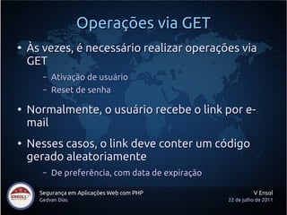 Operações via GET
●
    Às vezes, é necessário realizar operações via
    GET
       –   Ativação de usuário
       –   Reset de senha

●
    Normalmente, o usuário recebe o link por e-
    mail
●
    Nesses casos, o link deve conter um código
    gerado aleatoriamente
       –   De preferência, com data de expiração

      Segurança em Aplicações Web com PHP                    V Ensol
      Gedvan Dias                                  22 de julho de 2011
 