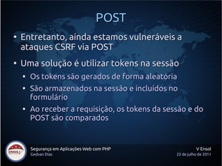 POST
●
    Entretanto, ainda estamos vulneráveis a
    ataques CSRF via POST
●
    Uma solução é utilizar tokens na sessão
    
        Os tokens são gerados de forma aleatória
    
        São armazenados na sessão e incluídos no
        formulário
    
        Ao receber a requisição, os tokens da sessão e do
        POST são comparados


        Segurança em Aplicações Web com PHP                V Ensol
        Gedvan Dias                              22 de julho de 2011
 