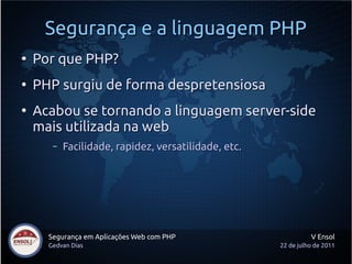 Segurança e a linguagem PHP
●
    Por que PHP?
●
    PHP surgiu de forma despretensiosa
●
    Acabou se tornando a linguagem server-side
    mais utilizada na web
       –   Facilidade, rapidez, versatilidade, etc.




      Segurança em Aplicações Web com PHP                       V Ensol
      Gedvan Dias                                     22 de julho de 2011
 