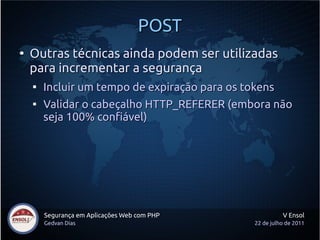 POST
●
    Outras técnicas ainda podem ser utilizadas
    para incrementar a segurança
    
        Incluir um tempo de expiração para os tokens
    
        Validar o cabeçalho HTTP_REFERER (embora não
        seja 100% confiável)




        Segurança em Aplicações Web com PHP             V Ensol
        Gedvan Dias                           22 de julho de 2011
 