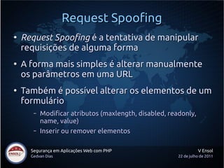 Request Spoofing
●
    Request Spoofing é a tentativa de manipular
    requisições de alguma forma
●
    A forma mais simples é alterar manualmente
    os parâmetros em uma URL
●
    Também é possível alterar os elementos de um
    formulário
       –   Modificar atributos (maxlength, disabled, readonly,
           name, value)
       –   Inserir ou remover elementos

      Segurança em Aplicações Web com PHP                         V Ensol
      Gedvan Dias                                       22 de julho de 2011
 