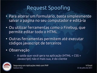 Request Spoofing
●
    Para alterar um formulário, basta simplesmente
    salvar a página no seu computador e editá-la
●
    Ou utilizar ferramentas como o Firebug, que
    permite editar todo o HTML
●
    Outras ferramentas permitem até executar
    códigos javascript de terceiros
●
    Observação
       –   A saída que você gera na aplicação (HTML + CSS +
           Javascript) não é mais sua, é do cliente

      Segurança em Aplicações Web com PHP                         V Ensol
      Gedvan Dias                                       22 de julho de 2011
 