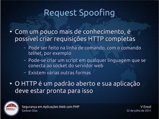 Request Spoofing
●
    Com um pouco mais de conhecimento, é
    possível criar requisições HTTP completas
       –   Pode ser feito na linha de comando, com o comando
           telnet, por exemplo
       –   Pode-se criar um script em qualquer linguagem que se
           conecta ao socket do servidor web
       –   Existem várias outras formas

●
    O HTTP é um padrão aberto e sua aplicação
    deve estar pronta para isso

      Segurança em Aplicações Web com PHP                       V Ensol
      Gedvan Dias                                     22 de julho de 2011
 