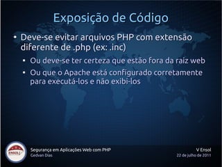 Exposição de Código
●
    Deve-se evitar arquivos PHP com extensão
    diferente de .php (ex: .inc)
    
        Ou deve-se ter certeza que estão fora da raiz web
    
        Ou que o Apache está configurado corretamente
        para executá-los e não exibi-los




        Segurança em Aplicações Web com PHP               V Ensol
        Gedvan Dias                             22 de julho de 2011
 
