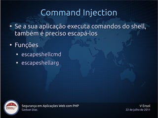 Command Injection
●
    Se a sua aplicação executa comandos do shell,
    também é preciso escapá-los
●
    Funções
    
        escapeshellcmd
    
        escapeshellarg




        Segurança em Aplicações Web com PHP             V Ensol
        Gedvan Dias                           22 de julho de 2011
 