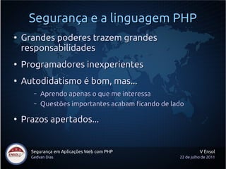 Segurança e a linguagem PHP
●
    Grandes poderes trazem grandes
    responsabilidades
●
    Programadores inexperientes
●
    Autodidatismo é bom, mas...
       –   Aprendo apenas o que me interessa
       –   Questões importantes acabam ficando de lado

●
    Prazos apertados...


      Segurança em Aplicações Web com PHP                     V Ensol
      Gedvan Dias                                   22 de julho de 2011
 