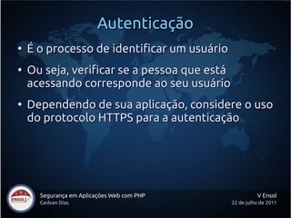 Autenticação
●
    É o processo de identificar um usuário
●
    Ou seja, verificar se a pessoa que está
    acessando corresponde ao seu usuário
●
    Dependendo de sua aplicação, considere o uso
    do protocolo HTTPS para a autenticação




      Segurança em Aplicações Web com PHP               V Ensol
      Gedvan Dias                             22 de julho de 2011
 