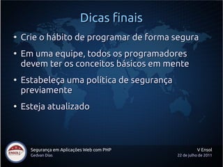 Dicas finais
●
    Crie o hábito de programar de forma segura
●
    Em uma equipe, todos os programadores
    devem ter os conceitos básicos em mente
●
    Estabeleça uma política de segurança
    previamente
●
    Esteja atualizado



      Segurança em Aplicações Web com PHP             V Ensol
      Gedvan Dias                           22 de julho de 2011
 