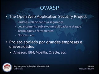 OWASP
●
    The Open Web Application Secutiry Project
         –   Padrões relacionados a segurança
         –   Levantamento sobre vulnerabilidades e ataque
         –   Tecnologias e ferramentas
         –   Notícias, etc.

●
    Projeto apoiado por grandes empresas e
    universidades
    
        Amazon, IBM, Mozilla, Oracle, etc.


        Segurança em Aplicações Web com PHP                      V Ensol
        Gedvan Dias                                    22 de julho de 2011
 
