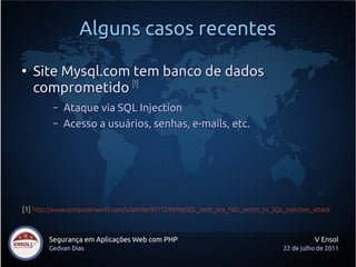Alguns casos recentes
●
    Site Mysql.com tem banco de dados
    comprometido [1]
          –   Ataque via SQL Injection
          –   Acesso a usuários, senhas, e-mails, etc.




[1] http://www.computerworld.com/s/article/9215249/MySQL_Web_site_falls_victim_to_SQL_injection_attack



        Segurança em Aplicações Web com PHP                                                     V Ensol
        Gedvan Dias                                                                   22 de julho de 2011
 