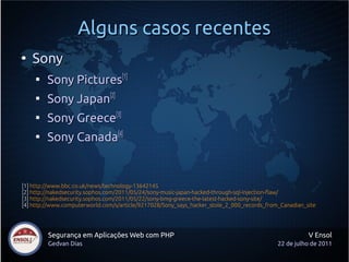 Alguns casos recentes
●
    Sony
     
         Sony Pictures[1]
     
         Sony Japan[2]
     
         Sony Greece[3]
     
         Sony Canada[4]


[1] http://www.bbc.co.uk/news/technology-13642145
[2] http://nakedsecurity.sophos.com/2011/05/24/sony-music-japan-hacked-through-sql-injection-flaw/
[3] http://nakedsecurity.sophos.com/2011/05/22/sony-bmg-greece-the-latest-hacked-sony-site/
[4] http://www.computerworld.com/s/article/9217028/Sony_says_hacker_stole_2_000_records_from_Canadian_site




         Segurança em Aplicações Web com PHP                                                           V Ensol
         Gedvan Dias                                                                        22 de julho de 2011
 