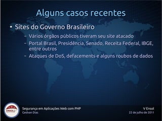 Alguns casos recentes
●
    Sites do Governo Brasileiro
       –   Vários órgãos públicos tiveram seu site atacado
       –   Portal Brasil, Presidência, Senado, Receita Federal, IBGE,
           entre outros
       –   Ataques de DoS, defacements e alguns roubos de dados




      Segurança em Aplicações Web com PHP                          V Ensol
      Gedvan Dias                                        22 de julho de 2011
 