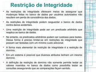Restrição de Integridade

    As restrições de integridade oferecem meios de assegurar que
    mudanças feitas no banco de dados por usuários autorizados não
    resultem em perda de consistência dos dados.

    As restrições de integridade podem resguardar o banco de dados
    contra danos acidentais.

    Uma restrição de integridade pode ser um predicado arbitrário que
    reaplica ao banco de dados.

    No entanto, os predicados arbitrários podem ser custosos para testes.
    Dessa forma é preciso limitar-se em restrições de integridade que
    possam ser testadas com um mínimo custo adicional.

    A forma mais elementar de restrição de integridade é a restrição de
    domínio.

    Em um sistema é possível que diversos atributos tenham um mesmo
    domínio.

    A definição de restrição de domínio não somente permite testar os
    valores inseridos no banco de dados como possibilita testar as
    consultas assegurando que as comparações façam sentido.
 