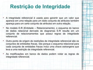 Restrição de Integridade

    A integridade referencial é usada para garantir que um valor que
    aparece em uma relação para um dado conjunto de atributos também
    apareça para um certo conjunto de atributos em outra relação.

    No modelo E-R (Entidade – Relacionamento), o esquema do banco
    de dados relacional derivado de diagramas E-R resulta em um
    conjunto de relacionamentos que possui regras de integridade
    referencial.

    Outro ponto de origem de restrições de integridade referencial são os
    conjuntos de entidades fracas. Isto porque o esquema relacional para
    cada conjunto de entidades fracas inclui uma chave estrangeira que
    leva a uma restrição de integridade referencial.

    As modificações em banco de dados podem violar as regras de
    integridade referencial.
 