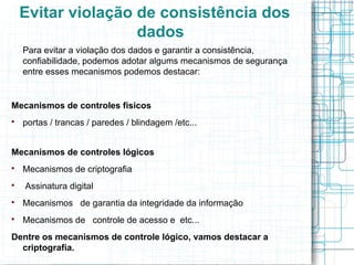 Evitar violação de consistência dos
                    dados
    Para evitar a violação dos dados e garantir a consistência,
    confiabilidade, podemos adotar algums mecanismos de segurança
    entre esses mecanismos podemos destacar:


Mecanismos de controles fisicos

    portas / trancas / paredes / blindagem /etc...


Mecanismos de controles lógicos

    Mecanismos de criptografia

    Assinatura digital

    Mecanismos de garantia da integridade da informação

    Mecanismos de controle de acesso e etc...
Dentre os mecanismos de controle lógico, vamos destacar a
  criptografia.
 