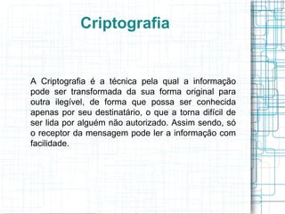 Criptografia


A Criptografia é a técnica pela qual a informação
pode ser transformada da sua forma original para
outra ilegível, de forma que possa ser conhecida
apenas por seu destinatário, o que a torna difícil de
ser lida por alguém não autorizado. Assim sendo, só
o receptor da mensagem pode ler a informação com
facilidade.
 