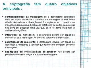 A criptografia                  tem       quatro         objetivos
principais :

    confidencialidade da mensagem: só o destinatário autorizado
    deve ser capaz de extrair o conteúdo da mensagem da sua forma
    cifrada. Além disso, a obtenção de informação sobre o conteúdo da
    mensagem (como uma distribuição estatística de certos caracteres)
    não deve ser possível, uma vez que, se o for, torna mais fácil a
    análise criptográfica.

    integridade da mensagem: o destinatário deverá ser capaz de
    determinar se a mensagem foi alterada durante a transmissão.

    autenticação do remetente: o destinatário deverá ser capaz de
    identificar o remetente e verificar que foi mesmo ele quem enviou a
    mensagem.

    não-repúdio ou irretratabilidade do emissor: não deverá ser
    possível ao emissor negar a autoria da mensagem.
 