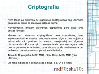 Criptografia


    Nem todos os sistemas ou algoritmos criptográficos são utilizados
    para atingir todos os objetivos listados acima.

    Normalmente, existem algoritmos específicos para cada uma
    destas funções.

    Mesmo em sistemas criptográficos bem concebidos, bem
    implementados e usados adequadamente, alguns dos objetivos
    acima não são práticos (ou mesmo desejáveis) em algumas
    circunstâncias. Por exemplo, o remetente de uma mensagem pode
    querer permanecer anônimo, ou o sistema pode destinar-se a um
    ambiente com recursos computacionais limitados.

    Tipos de Criptografia, MD2, MD4, SHA, Hash, MD5, MD6 (não
    utilizavél).

    Os mais indicados e comuns são o MD5, o SHA e o Hash
 