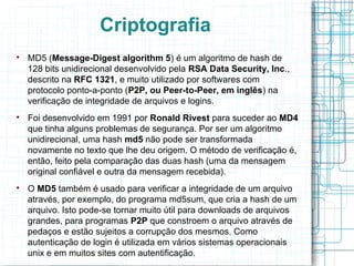 Criptografia

    MD5 (Message-Digest algorithm 5) é um algoritmo de hash de
    128 bits unidirecional desenvolvido pela RSA Data Security, Inc.,
    descrito na RFC 1321, e muito utilizado por softwares com
    protocolo ponto-a-ponto (P2P, ou Peer-to-Peer, em inglês) na
    verificação de integridade de arquivos e logins.

    Foi desenvolvido em 1991 por Ronald Rivest para suceder ao MD4
    que tinha alguns problemas de segurança. Por ser um algoritmo
    unidirecional, uma hash md5 não pode ser transformada
    novamente no texto que lhe deu origem. O método de verificação é,
    então, feito pela comparação das duas hash (uma da mensagem
    original confiável e outra da mensagem recebida).

    O MD5 também é usado para verificar a integridade de um arquivo
    através, por exemplo, do programa md5sum, que cria a hash de um
    arquivo. Isto pode-se tornar muito útil para downloads de arquivos
    grandes, para programas P2P que constroem o arquivo através de
    pedaços e estão sujeitos a corrupção dos mesmos. Como
    autenticação de login é utilizada em vários sistemas operacionais
    unix e em muitos sites com autentificação.
 