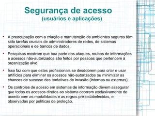Segurança de acesso
                       (usuários e aplicações)



    A preocupação com a criação e manutenção de ambientes seguros têm
    sido tarefas cruciais de administradores de redes, de sistemas
    operacionais e de bancos de dados.

    Pesquisas mostram que boa parte dos ataques, roubos de informações
    e acessos não-autorizados são feitos por pessoas que pertencem à
    organização alvo.

    Isso faz com que estes profissionais se desdobrem para criar e usar
    artifícios para eliminar os acessos não-autorizados ou minimizar as
    chances de sucesso das tentativas de invasão (internas ou externas).

    Os controles de acesso em sistemas de informação devem assegurar
    que todos os acessos diretos ao sistema ocorram exclusivamente de
    acordo com as modalidades e as regras pré-estabelecidas, e
    observadas por políticas de proteção.
 