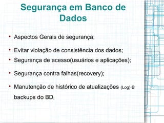 Segurança em Banco de
              Dados

    Aspectos Gerais de segurança;


    Evitar violação de consistência dos dados;

    Segurança de acesso(usuários e aplicações);


    Segurança contra falhas(recovery);


    Manutenção de histórico de atualizações   (Log) e

    backups do BD;
 