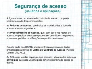 Segurança de acesso
                    (usuários e aplicações)

    A figura mostra um sistema de controle de acesso composto
    basicamente de dois componentes:

    as Políticas de Acesso, que indica as modalidades e tipos de
    acesso a serem seguidas, e

    os Procedimentos de Acesso, que, com base nas regras de
    acesso, os pedidos de acesso podem ser permitidos, negados ou
    podem ser pedidas modificações no pedido de acesso.


    Grande parte dos SGBDs atuais controla o acesso aos dados
    armazenados através de Listas de Controle de Acesso (Access
    Control List, ACL) .
    As ACLs são tabelas especiais que possuem informações sobre os
    privilégios que cada usuário pode ter em determinado banco de
    dados.
 